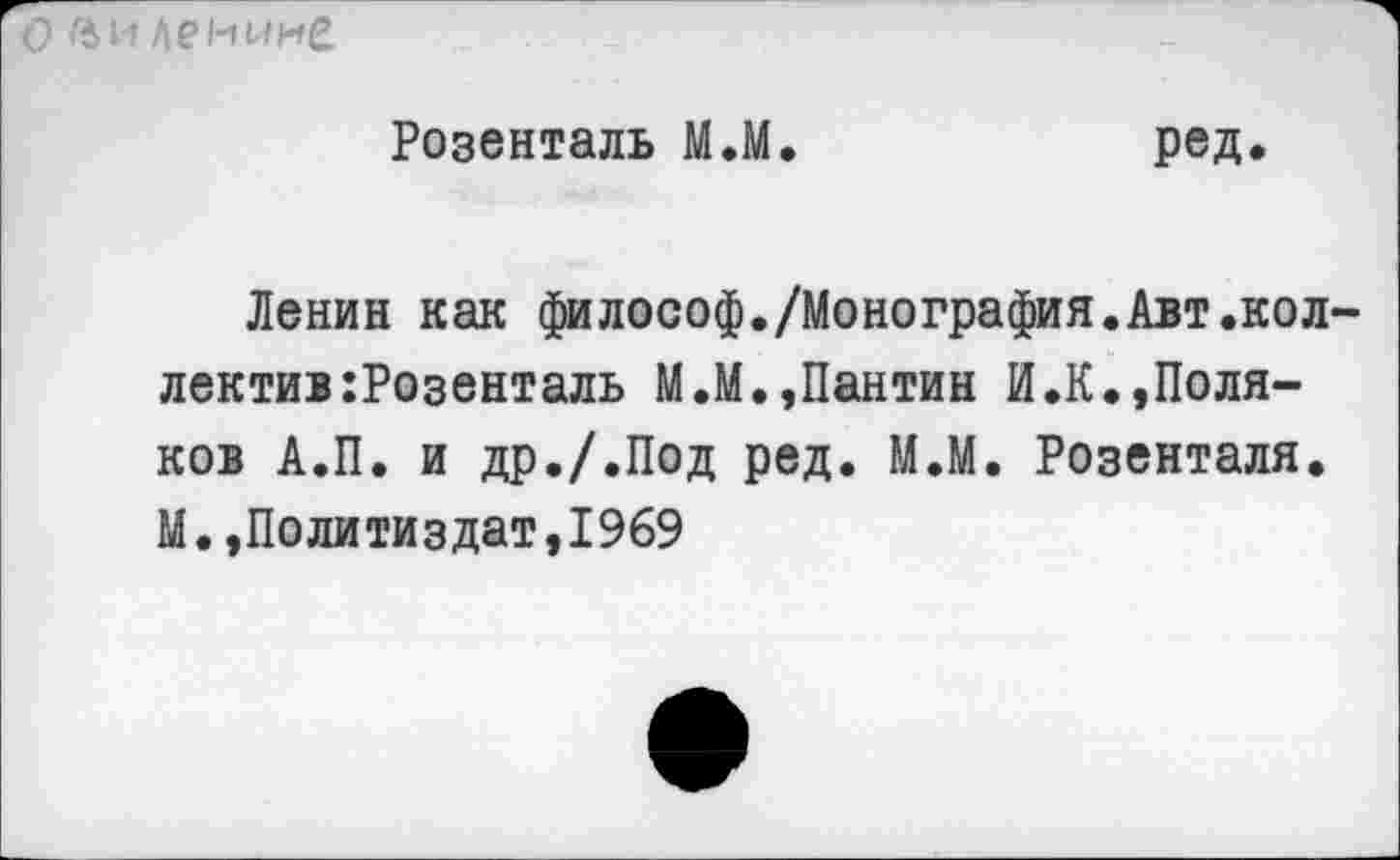 ﻿О Ви Ленине
Розенталь М.М.	ред.
Ленин как философ./Монография.Авт.коллектив :Розенталь М.М.,Пантин И.К.,Поляков А.П. и др./.Под ред. М.М. Розенталя. М.»Политиздат,1969